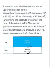 A vertical composite fluid column whose
upper end is open to the
atmosphere is composed of 5 in mercury (SG
= 13.45) and 27 in. of water (p = 62 Ibm/ft³ )
. Determine the absolute pressure at the
base of the column in Psi. The specific
gravity of mercury is relative to 62.4 Ibm/ft3
water and atmospheric pressure is 14.7 Psi.
(express answer in 2 decimal places)
Water
hw
S.G. = 1.0
PWM
Mercury
hm
S.G. = 13.45
Рвот
