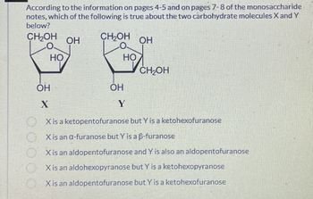 According to the information on pages 4-5 and on pages 7-8 of the monosaccharide
notes, which of the following is true about the two carbohydrate molecules X and Y
below?
CH₂OH
OH
CH₂OH
OH
O.
HO
HO
CH₂OH
OH
X
OH
Y
X is a ketopentofuranose but Y is a ketohexofuranose
X is an α-furanose but Y is a ẞ-furanose
X is an aldopentofuranose and Y is also an aldopentofuranose
X is an aldohexopyranose but Y is a ketohexopyranose
X is an aldopentofuranose but Y is a ketohexofuranose