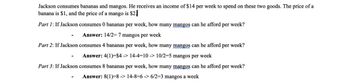 Jackson consumes bananas and mangos. He receives an income of $14 per week to spend on these two goods. The price of a
banana is $1, and the price of a mango is $2.
Part 1: If Jackson consumes 0 bananas per week, how many mangos can he afford per week?
Answer: 14/2=7 mangos per week
Part 2: If Jackson consumes 4 bananas per week, how many mangos can he afford per week?
Answer: 4(1)=$4 -> 14-4-10 -> 10/2-5 mangos per week
Part 3: If Jackson consumes 8 bananas per week, how many mangos can he afford per week?
Answer: 8(1)-8 -> 14-8=6 -> 6/2-3 mangos a week