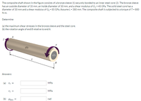 The composite shaft shown in the figure consists of a bronze sleeve (1) securely bonded to an inner steel core (2). The bronze sleeve
has an outside diameter of 35 mm, an inside diameter of 30 mm, and a shear modulus of G2 - 45 GPa. The solid steel core has a
diameter of 30 mm and a shear modulus of G2 - 85 GPa. Assume L - 380 mm. The composite shaft is subjected to a torque of T- 800
N-m.
Determine
(a) the maximum shear stresses in the bronze sleeve and the steel core.
(b) the rotation angle of end B relative to end A.
(1)
L
B
Answers:
MPa
(a) TI =
MPa
rad
(b) PBIA =
