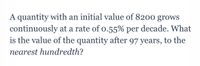 A quantity with an initial value of 8200 grows
continuously at a rate of o.55% per decade. What
is the value of the quantity after 97 years, to the
nearest hundredth?
