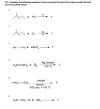 Q.1. Complete the following equations. Draw structural formula of the major product formed
and write IUPAC names
1.
H*
+
H20
?
2.
Zn
+
+ 0,
H*
3.
H2C=CH2 + KMNO,
→ ?
4.
Ag catalyst
?
H2C=CH2 + O2
250 °C
5.
catalyst
n H2C=CH2
?
ROOR
1000 atm, > 100 °C
6.
H3C-CH2-CI + NH3
?
