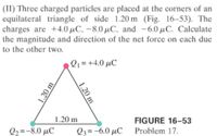 (II) Three charged particles are placed at the corners of an
equilateral triangle of side 1.20 m (Fig. 16-53). The
charges are +4.0 µC, -8.0 µC, and -6.0 µC. Calculate
the magnitude and direction of the net force on each due
to the other two.
Q1 = +4.0 µC
1.20 m
FIGURE 16-53
Q2=-8.0 µC
Q3= -6.0 µC
Problem 17.
1.20
1.20 m
