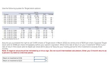 Use the following quotes for Target stock options:
Calls
Ticker
Bid
Ask
Last
IVM
Volume
TGT 3/18/22 C200
20.15
21.60
29.00y
35.07
TGT 3/18/22 C210
13.45
13.80
14.25
32.58
16
TGT 3/18/22 C220
8.35
8.65
9.65
31.34
20
TGT 3/18/22 C230
4.85
5.15
5.10
31.07
35
TGT 3/18/22 C240
2.70
2.95
2.85
31.08
16
Puts
Ticker
Bid
Ask
Last
IVM
Volume
TGT 3/18/22 P200
5.00
5.15
4.95
34.16
18
TGT 3/18/22 P210
8.30
8.50
8.35
32.35
38
TGT 3/18/22 P220
12.85
13.45
12.55
31.34
6
TGT 3/18/22 P230
19.15
19.80
TGT 3/18/22 P240
26.05
27.80
18.49
25.83
30.06
28.44
95
Source: Bloomberg Finance L.P.
Assume you purchased the right to sell 3,400 shares of Target stock in March 2022 at a strike price of $210 per share. Suppose Target
stock sells for $198 per share immediately before your options' expiration. What is the rate of return on your investment? What is your
rate of return if the stock sells for $220 per share (think about it)? Assume your holding period for this investment is exactly three
months.
Note: A negaive value should be indicated by a minus sign. Do not round intermediate calculations. Enter your 3-month returns as
a percent rounded to 2 decimal places.
Return on investment at $198
Return on investment at $220
%
%