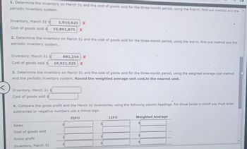 <
1. Determine the Inventory on March 31 and the cost of goods sold for the three-month period, using the first-in, first-out method and the
periodic inventory system.
Inventory, March 31 s
1,010,625 X
Cost of goods sold s
10,891,875 X
2. Determine the inventory on March 31 and the cost of goods sold for the three-month period, using the last-in, first-out method and the
periodic inventory system.
Inventory, March 31 s
Cost of goods sold
881,259 X
10,921,525 X
3. Determine the inventory on March 31 and the cost of goods sold for the three-month period, using the weighted average cost method
and the periodic inventory system. Round the weighted average unit cost to the nearest cent.
Inventory, March 31 s
Cost of goods sold s
4. Compare the gross profit and the March 31 inventories, using the following column headings. For those boxes in which you must enter
subtracted or negative numbers use a minus sign.
Sales
Cost of goods sold
Gross profit
Inventory, March 31
FIFO
LIFO
Weighted Average