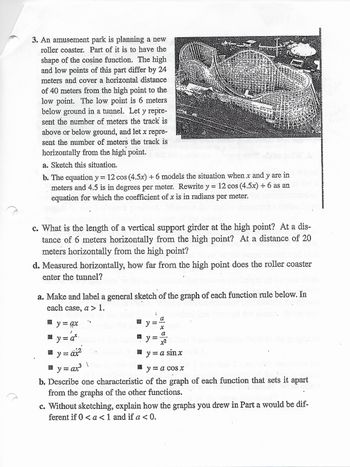 +
3. An amusement park is planning a new
roller coaster. Part of it is to have the
shape of the cosine function. The high
and low points of this part differ by 24
meters and cover a horizontal distance
of 40 meters from the high point to the
low point. The low point is 6 meters
below ground in a tunnel. Let y repre-
sent the number of meters the track is
above or below ground, and let x repre-
sent the number of meters the track is
horizontally from the high point.
a. Sketch this situation.
b. The equation y = 12 cos (4.5x) + 6 models the situation when x and y are in
meters and 4.5 is in degrees per meter. Rewrite y = 12 cos (4.5x) + 6 as an
equation for which the coefficient of x is in radians per meter.
c. What is the length of a vertical support girder at the high point? At a dis-
tance of 6 meters horizontally from the high point? At a distance of 20
meters horizontally from the high point?
d. Measured horizontally, how far from the high point does the roller coaster
enter the tunnel?
a. Make and label a general sketch of the graph of each function rule below. In
each case, a > 1.
a
y
y = a*
y
x2
äx²
y = a sinx
1
y = ax³
y = a cos x
b. Describe one characteristic of the graph of each function that sets it apart
from the graphs of the other functions.
c. Without sketching, explain how the graphs you drew in Part a would be dif-
ferent if 0 < a < 1 and if a <0.
inimell
@y=
S
pascoa
didepap