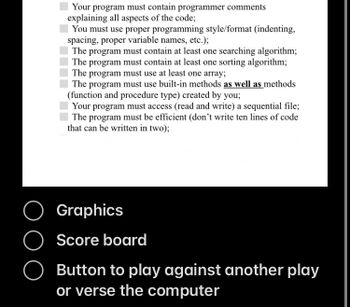 Your program must contain programmer comments
explaining all aspects of the code;
You must use proper programming style/format (indenting,
spacing, proper variable names, etc.);
The program must contain at least one searching algorithm;
The program must contain at least one sorting algorithm;
The program must use at least one array;
The program must use built-in methods as well as methods
(function and procedure type) created by you;
Your program must access (read and write) a sequential file;
The program must be efficient (don't write ten lines of code
that can be written in two);
Button to play against another play
or verse the computer
O Graphics
O Score board