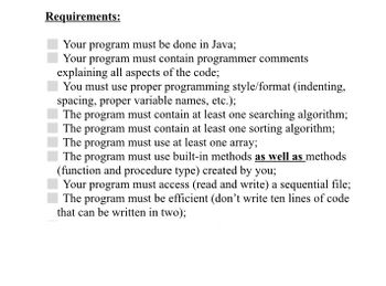 Requirements:
Your program must be done in Java;
Your program must contain programmer comments
explaining all aspects of the code;
You must use proper programming style/format (indenting,
spacing, proper variable names, etc.);
The program must contain at least one searching algorithm;
The program must contain at least one sorting algorithm;
The program must use at least one array;
The program must use built-in methods as well as methods
(function and procedure type) created by you;
Your program must access (read and write) a sequential file;
The program must be efficient (don't write ten lines of code
that can be written in two);