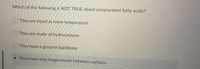 Which of the following is NOT TRUE about unsaturated fatty acids?
O They are liquid at room temperature
O They are made of hydrocarbons
O They have a glycerol backbone
They have only single bonds between carbons
