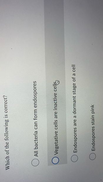 ### Multiple Choice Question on Endospores

**Question:**  
Which of the following is correct?

- [ ] All bacteria can form endospores
- [x] Vegetative cells are inactive cells
- [ ] Endospores are a dormant stage of a cell
- [ ] Endospores stain pink

In this multiple-choice question, the second option, "Vegetative cells are inactive cells," is selected as correct.

#### Explanation of Options:

1. **All bacteria can form endospores:**
   Not all bacteria have the ability to form endospores. Only certain genera such as Bacillus and Clostridium are known for their endospore-forming capability.

2. **Vegetative cells are inactive cells:**
   **Correct Answer**. Vegetative cells refer to the active, metabolizing form of bacteria, which contrasts with the inactive nature of endospores.

3. **Endospores are a dormant stage of a cell:**
   While it is true that endospores are a dormant, tough, and non-reproductive structure formed by some bacteria, it's not marked as correct in the given image.

4. **Endospores stain pink:**
   In Gram staining, endospores do not stain pink. They typically resist staining, but in special stains like the Schaeffer-Fulton method, endospores stain green whereas vegetative cells stain pink.