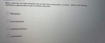 Many vaccines are heat sensitive due to their high concentration of proteins. Which of the following
methods is appropriate to use to sterilize vaccines?
filtration
incineration
pasteurization
autoclave