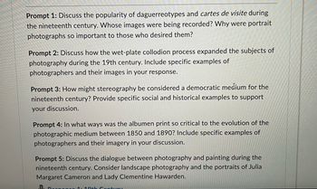 Prompt 1: Discuss the popularity of daguerreotypes and cartes de visite during
the nineteenth century. Whose images were being recorded? Why were portrait
photographs so important to those who desired them?
Prompt 2: Discuss how the wet-plate collodion process expanded the subjects of
photography during the 19th century. Include specific examples of
photographers and their images in your response.
Prompt 3: How might stereography be considered a democratic medium for the
nineteenth century? Provide specific social and historical examples to support
your discussion.
Prompt 4: In what ways was the albumen print so critical to the evolution of the
photographic medium between 1850 and 1890? Include specific examples of
photographers and their imagery in your discussion.
Prompt 5: Discuss the dialogue between photography and painting during the
nineteenth century. Consider landscape photography and the portraits of Julia
Margaret Cameron and Lady Clementine Hawarden.
B. Responco 1: 19th Century