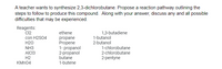 A teacher wants to synthesize 2,3-dichlorobutane. Propose a reaction pathway outlining the
steps to follow to produce this compound. Along with your answer, discuss any and all possible
difficulties that may be experienced.
Reagents:
Cl2
con H2S04
ethene
1,3-butadiene
1-butanol
2-butanol
propane
Propene
1- propanol
2-propanol
butane
1-butene
H20
NH3
Alcl3
1-chlorobutane
2-chlorobutane
Н2
2-pentyne
KMN04
