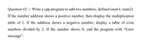 Question #2 :: Write a cpp program to add two numbers; defined (num1, num2).
If the number addition shows a positive number, then display the multiplication
table of 2. If the addition shows a negative number, display a table of even
numbers divided by 2. If the number shows 0, end the program with "Error
message".
