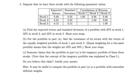 4. Suppose that we have three stocks with the following parameter values.
Expected
Standard
Correlations of Returns
Return
Deviation Stock 1 Stock 2 Stock 3
Stock 1
0.20
0.25
1.00
0.30
0.40
Stock 2
0.25
0.35
1.00
0.60
Stock 3
0.15
0.15
1.00
(a) Find the expected return and standard deviation of a portfolio with 25% in stock 1,
50% in stock 2, and 25% in stock 3. Show your steps.
(b) For the portfolio in part (a), find the covariance of its return with the return of
the equally weighted portfolio of stock 1 and stock 2. (Equal weighting for a two-asset
portfolio means that the weights are 50% and 50%.) Show your steps.
(c) Someone claims that the portfolio in part (a) is the tangency portfolio of these three
stocks. (Note that the concept of the tangency portfolio was explained in Class 5.)
Do you believe this claim? Justify your answer.
Hint: It may be useful to compare the portfolio in part (a) to a portfolio with somewhat
different weights.
