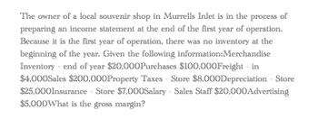 The owner of a local souvenir shop in Murrells Inlet is in the process of
preparing an income statement at the end of the first year of operation.
Because it is the first year of operation, there was no inventory at the
beginning of the year. Given the following information: Merchandise
Inventory end of year $20,000Purchases $100,000Freight - in
-
$4,000Sales $200,000Property Taxes - Store $8,000Depreciation - Store
$25,000Insurance Store $7,000Salary - Sales Staff $20,000Advertising
$5,000What is the gross margin?
-