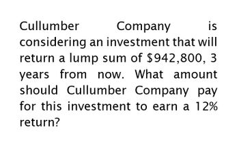 Cullumber
Company
is
considering an investment that will
return a lump sum of $942,800, 3
years from now. What amount
should Cullumber Company pay
for this investment to earn a 12%
return?