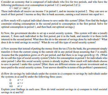 Consider an economy that is composed of individuals who live for two periods, and who have the
following preferences over consumption in period 1 (C₁) and period 2 (C2):
U=In(C₁) + In(C₂)
These individuals all receive an income Y in period 1, and no income in period 2. They can save as
much of their period 1 income as they like in bank accounts, earning a real interest rate equal to r.
a) How much will a typical individual choose to save under this system? [Hint: First find the budget
constraint relating consumption in the second period to consumption in the first period. Solve for
optimal consumption in period 1, and then back out optimal savings.]
b) Now, the government decides to set up a social security system. This system will take a (small)
amount, T, from each individual in the first period, put it in the bank, and transfer it to them (with
interest) in the second period. What does this do to the amount of savings done by individuals? What
does it do to total savings in society? What do we call this type of social security system?
c) Now assume that instead of putting the money from the tax (7) in the bank, the government simply
transfers it from the current young to the current old in any period (keep assuming that I' is small).
Assume that the population grows at n% per period, and that there is no wage growth (g=0). (What
do we call this type of social security system?) Solve for consumption in period 1 for individuals who
enter period 1 after this social security system is already in place. How much will individuals choose
to save in period 1 under this system? [Hint: there are different returns on private investment and on
taxes paid to the social security system. Your answer should be in terms of the problem's parameters].
d) How do savings by individuals under the system in c) compare to savings by individuals under
the systems in a) and b) under the following three cases:
i)
n=r
n>r
n<r
Explain your findings in each case. How do total societal savings in c) compare to total societal
savings in a) and b)?
ii)
iii)