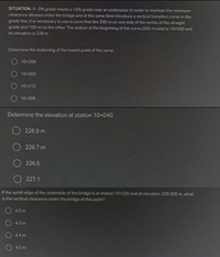 SITUATION. A -3% grade meets a +5% grade near an underpass. In order to maintain the minimum
clearance allowed under the bridge and at the same time introduce a vertical transition curve in the
grade line, it is necessary to use a curve that lies 200-m on one side of the vertex of the straight
grade and 100-m on the other. The station of the beginning of the curve (200-m side) is 10+000 and
its elevation is 228 m.
Determine the stationing of the lowest point of the curve.
10+206
O 10+203
10+213
O 10+209
Determine the elevation at station 10+040.
226.9 m
O 226.7 m
O 226.5
O 227.1
If the uphill edge of the underside of the bridge is at station 10+220 and at elevation 229.206 m, what
is the vertical clearance under the bridge at this point?
O 4.2 m
O 4.3 m
O 4.4 m
4.5 m
OOOO
