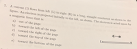 7. A current (I) flows from left (L) to right (R) in a long, straight conductor as shown in the
figure. An electron is projected initially to the left, as shown. The electron is acted upon by
a magnetic force that is:
a) out of the page
b) toward the left of the page
c) toward the right of the page
R
Le
d) toward the top of the page
e)
toward the bottom of the page
