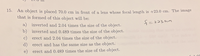 15.
An object is placed 70.0 cm in front of a lens whose focal length is +23.0 cm. The image
that is formed of this object will be:
a) inverted and 2.04 times the size of the object.
b) inverted and 0.489 times the size of the object.
c) erect and 2.04 times the size of the object.
d) erect and has the same size as the object.
e) erect and 0.489 times the size of the object.
