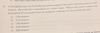 e)
erect and 0.489 times the
A nearsighted man uses his ideally prescribed eyeglasses that have a refractive power of -1.95
diopters. He would like a prescription for contact lenses. What is the correct contact lens
prescription if he normally wears his eyeglasses a distance of 1.32 cm from his eyes?
a) -1.90 diopters
b) -2.10 diopters
c) 1.90 diopters
16.
d) -2.00 diopters
e) 2.00 diopters
n00 mirror as shown
