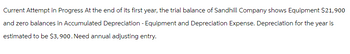 Current Attempt in Progress At the end of its first year, the trial balance of Sandhill Company shows Equipment $21,900
and zero balances in Accumulated Depreciation - Equipment and Depreciation Expense. Depreciation for the year is
estimated to be $3,900. Need annual adjusting entry.