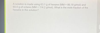 A solution is made using 63.1 g of hexane (MM = 86.18 g/mol) and
60.0 g of octane (MM = 114.2 g/mol). What is the mole fraction of the
hexane in the solution?