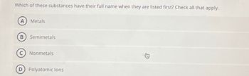 Which of these substances have their full name when they are listed first? Check all that apply.
A) Metals
B
Semimetals
Nonmetals
D) Polyatomic lons
