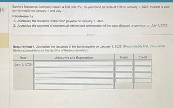 K
Sanford Insurance Company issued a $50,000, 5%, 10-year bond payable at 108 on January 1, 2025. Interest is paid
semiannually on January 1 and July 1.
Requirements
1. Journalize the issuance of the bond payable on January 1, 2025.
2. Journalize the payment of semiannual interest and amortization of the bond discount or premium on July 1, 2025.
Requirement 1. Journalize the issuance of the bond payable on January 1, 2025. (Record debits first, then credits.
Select explanations on the last line of the journal entry.)
Accounts and Explanation
Date
...
Jan. 1, 2025
Debit
Credit