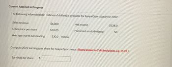 Current Attempt in Progress
The following information (in millions of dollars) is available for Ayayai Sportswear for 2022:
Sales revenue
Stock price per share
Average shares outstanding
Earnings per share
1551561
LOP9012
ª
Towels CD
Compute 2022 earnings per share for Ayayai Sportswear. (Round answer to 2 decimal places, e.g. 15.25.)
K
L
2007-10-06-20
ANTOR PENE
Men n
Sta
200
$6,000
$18.00
$
330.0 million
Net income
Preferred stock dividend
$528.0
$0