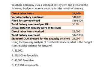 Yourtube Company uses a standard cost system and prepared the
following budget at normal capacity for the month of January.
Direct labor hours
Variable factory overhead
Fixed factory overhead
Total factory overhead per DLH
24,000
$48,000
$108,000
$6.50
Actual data for January were as follows:
22,000
Total factory overhead
$147,000
Direct labor hours worked
Standard DLH allowed for the capacity attained 21,000
Using the two-way analysis of overhead variances, what is the budget
(controllable) variance for January?
A. $3,000.
B. $13,500 unfavorable.
C. $9,000 favorable.
D. $10,500 unfavorable.