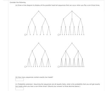 Consider the following.
(a) Draw a tree diagram to display all the possible head-tail sequences that can occur when you flip a coin three times.
(b) How many sequences contain exactly two heads?
(c) Probability extension: Assuming the sequences are all equally likely, what is the probability that you will get exactly
two heads when you toss a coin three times? (Round your answer to three decimal places.)