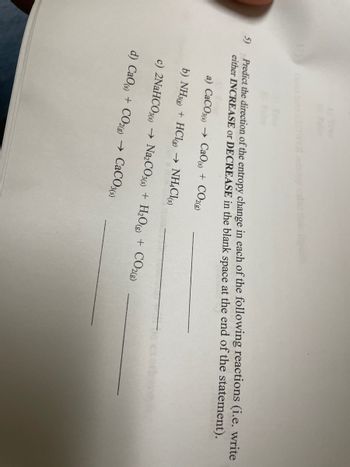 FR entropy
5)
Predict the direction of the entropy change in each of the following reactions (i.e. write
either INCREASE or DECREASE in the blank space at the end of the statement).
a) CaCO3(s)→ CaO (s) + CO2(g)
b) NH3(g) + HCl(g) → NH4Cl(s)
exoth
c) 2NaHCO3(s) → Na₂CO3(s) + H₂O(g) + CO2(g)
d) CaO (s) + CO2(g) → CaCO3(s)