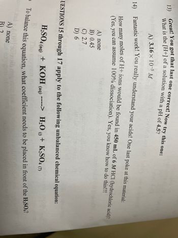 13)
Great! You got that last one correct! Now try this one:
What is the [H+] of a solution with a pH of 4.5?
21
A) 3.16 x 10-5 M
14) Fantastic work! You really understand your acids! One last poke at this material:
How many moles of H+ ions would be found in 450 mL of 6 M HCl (hydrochloric acid)?
(Yes, you can assume 100% dissociation). Yes, you know how to do this!!!
A) none
B) 0.45
C) 2.7
D) 6
50:02
UESTIONS 15 through 17 apply to the following unbalanced chemical equation:
H₂SO4 (aq) + KOH (aq) ----> H₂O + K₂SO4 (2)
The
To balance this equation, what coefficient needs to be placed in front of the H₂SO,?
A) none
B) 2