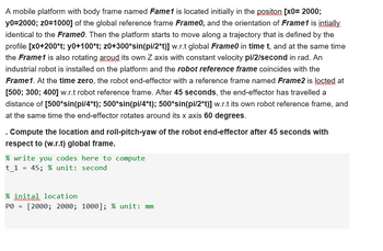 A mobile platform with body frame named Fame1 is located initially in the positon [X0= 2000;
y0=2000; z0=1000] of the global reference frame Frame0, and the orientation of Frame1 is intially
identical to the Frame0. Then the platform starts to move along a trajectory that is defined by the
profile [x0+200*t; y0+100*t; z0+300*sin(pi/2*t)] w.r.t global Frame in time t, and at the same time
the Frame1 is also rotating aroud its own Z axis with constant velocity pi/2/second in rad. An
industrial robot is installed on the platform and the robot reference frame coincides with the
Frame1. At the time zero, the robot end-effector with a reference frame named Frame2 is locted at
[500; 300; 400] w.r.t robot reference frame. After 45 seconds, the end-effector has travelled a
distance of [500*sin(pi/4*t); 500*sin(pi/4*t); 500*sin(pi/2*t)] w.r.t its own robot reference frame, and
at the same time the end-effector rotates around its x axis 60 degrees.
. Compute the location and roll-pitch-yaw of the robot end-effector after 45 seconds with
respect to (w.r.t) global frame.
% write you codes here to compute
t_1 = 45; % unit: second
% inital location
Ро
=
[2000; 2000; 1000]; % unit: mm