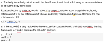 c. The body frame firstly coincides with the fixed frame, then it has the following successive rotations
all about the body frame axis:
Rotation about w by angle. W, rotation about u by angle u, rotation about w again by angle_w1,
rotation about w by aw, rotation about v by av, and finally rotation about u by au. Compute the final
rotation matrix R2.
R2 = zeros(3,3)
d. If the above R2 is only realized by three successive rotations by roll, pitch and yaw aroud the fixed
frame axes x, y and z, compute the roll, pitch and yaw.
pitch = 0
roll = 0
yaw = Ө