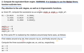 2. Compute the equivalent Euler angles. WARNING: It is forbiden to use the Matlab library
function eul2rotm here.
Pay attention to the unit: degree, as well as in trigonometric functions.
a. Given R1, compute the successive w-u-w angles: angle w, angle u, angle_w1.
R1 = [0.0629
0.9101
0.4096
-0.9559
-0.0629
0.2868;
0.2868
-0.4096;
0.8660];
angle_u = 0
angle w = 0
angle_w1 = 0
b. If the same R1 is realized by the rotations around body frame axes, as follows:
First rotates around w by aw, then around v by av, and finally around u by au.
Compute the three successive angles aw, av, and au, respectively.
av = 0
au = 0
aw = 0