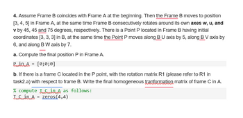 4. Assume Frame B coincides with Frame A at the beginning. Then the Frame B moves to position
[3, 4, 5] in Frame A, at the same time Frame B consecutively rotates around its own axes w, u, and
v by 45, 45 and 75 degrees, respectively. There is a Point P located in Frame B having initial
coordinates [3, 3, 3] in B, at the same time the Point P moves along B U axis by 5, along B V axis by
6, and along B W axis by 7.
a. Compute the final position P in Frame A.
Pin A = [0;0;0]
b. If there is a frame C located in the P point, with the rotation matrix R1 (please refer to R1 in
task2.a) with respect to frame B. Write the final homogeneous tranformation matrix of frame C in A.
% compute A as follows:
TafsinA = zeros(4,4)