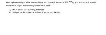 On a highway at night, while you are driving very fast with a speed of 160 km/h, you notice a stall vehicle
80 m ahead of you and suddenly hit the break pedal.
a) What is your car's stopping distance?
b) Will you hit the stalled car in front of you or not? Explain.