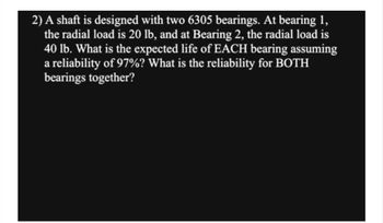 2) A shaft is designed with two 6305 bearings. At bearing 1,
the radial load is 20 lb, and at Bearing 2, the radial load is
40 lb. What is the expected life of EACH bearing assuming
a reliability of 97%? What is the reliability for BOTH
bearings together?