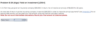 Problem 9-34 (Algo) Yield on Investment [LO9-4]
C. D. Rom has just given an insurance company $46,500. In return, he will receive an annuity of $6,600 for 20 years.
At what rate of return must the insurance company invest this $46,500 in order to make the annual payments? Use Appendix D for an
approximate answer, but calculate your final answer using the financial calculator method.
Note: Do not round Intermediate calculations. Round your final answer to 2 decimal places.
Rate of return
6.35 %