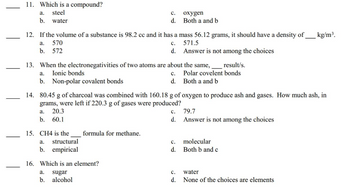 11. Which is a compound?
steel
water
a.
b.
12. If the volume of a substance is 98.2 cc and it has a mass 56.12 grams, it should have a density of kg/m³.
a. 570
C.
571.5
b. 572
d. Answer is not among the choices
13. When the electronegativities of two atoms are about the same,_______result/s.
a. Ionic bonds
C. Polar covelent bonds
b. Non-polar covalent bonds
d.
Both a and b
14. 80.45 g of charcoal was combined with 160.18 g of oxygen to produce ash and gases. How much ash, in
grams, were left if 220.3 g of gases were produced?
a. 20.3
b. 60.1
15. CH4 is the
C.
oxygen
d. Both a and b
a. structural
b. empirical
formula for methane.
16. Which is an element?
a. sugar
b. alcohol
C.
d.
C.
d.
C.
d.
79.7
Answer is not among the choices
molecular
Both b and c
water
None of the choices are elements