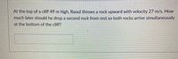 At the top of a cliff 49 m high, Raoul throws a rock upward with velocity 27 m/s. How
much later should he drop a second rock from rest so both rocks arrive simultaneously
at the bottom of the cliff?
