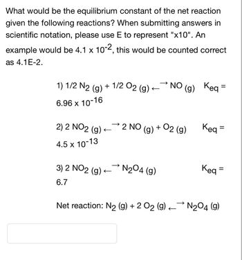 What would be the equilibrium constant of the net reaction
given the following reactions? When submitting answers in
scientific notation, please use E to represent "x10". An
example would be 4.1 x 10-2, this would be counted correct
as 4.1E-2.
1) 1/2 N2 (g) + 1/2 O2 (g) -
6.96 x 10-16
2) 2 NO2 (g).
4.5 x 10-13
3) 2 NO2 (g)
6.7
2 NO
NO (g)
N₂04 (g)
(g) Keq =
+ O2 (g)
(g)
Keq =
=
Keq=
Net reaction: N₂ (g) + 2 O₂ (g) N₂O4 (9)