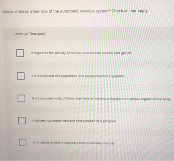 Which of these is/are true of the autonomic nervous system? Check all that apply.
Check All That Apply
It regulates the activity of cardiac and smooth muscle and glands.
It is composed of sympathetic and parasympathetic systems.
It is composed only of fibers that have an inhibitory function on various organs of the body.
It utilizes two motor neurons that synapse at a ganglion.
It functions in both a voluntary and involuntary mann
anner.