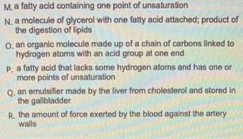 M. a fatty acid containing one point of unsaturation
N. a molecule of glycerol with one fatty acid attached; product of
the digestion of lipids
O, an organic molecule made up of a chain of carbons linked to
hydrogen atoms with an acid group at one end
P. a fatty acid that lacks some hydrogen atoms and has one or
more points of unsaturation
Q. an emulsifier made by the liver from cholesterol and stored in
the gallbladder
R. the amount of force exerted by the blood against the artery
walls