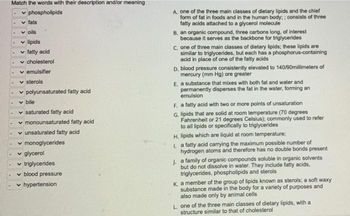 Match the words with their description and/or meaning
✓phospholipids
.
fats
voils
✓ lipids
✓ fatty acid
v cholesterol
✓emulsifier
✓sterols
polyunsaturated fatty acid
v bile
saturated fatty acid
✓ monounsaturated fatty acid
✓ unsaturated fatty acid
✓ monoglycerides
✓ glycerol
✓ triglycerides
blood pressure
✓ hypertension
A, one of the three main classes of dietary lipids and the chief
form of fat in foods and in the human body;; consists of three
fatty acids attached to a glycerol molecule
B. an organic compound, three carbons long, of interest
because it serves as the backbone for triglycerides
C. one of three main classes of dietary lipids; these lipids are
similar to triglycerides, but each has a phosphorus-containing
acid in place of one of the fatty acids
D. blood pressure consistently elevated to 140/90millimeters of
mercury (mm Hg) ore greater
E, a substance that mixes with both fat and water and
permanently disperses the fat in the water, forming an
emulsion
F. a fatty acid with two or more points of unsaturation
G. lipids that are solid at room temperature (70 degrees
Fahrenheit or 21 degrees Celsius); commonly used to refer
to all lipids or specifically to triglycerides
H. lipids which are liquid at room temperature;
La fatty acid carrying the maximum possible number of
hydrogen atoms and therefore has no double bonds present
J. a family of organic compounds soluble in organic solvents
but do not dissolve in water. They include fatty acids,
triglycerides, phospholipids and sterols
K a member of the group of lipids known as sterols; a soft waxy
substance made in the body for a variety of purposes and
also made only by animal cells
L. one of the three main classes of dietary lipids, with a
structure similar to that of cholesterol