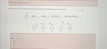 x Your answer is incorrect.
Identify the structure of intermediate A expected from the following reaction sequence.
S
CO||
.
111
IV
V
NBS
A
A
I-BUCK
S5
B
H₂O/H₂SO
III
с
IV
Na₂Cr₂Oy/H₂SO/H₂OD