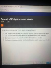 20/21 Fowler World History - Ed X
uity.com/Player/
Spread of Enlightenment Ideals
Quiz
Active
3\
4
5.
10
Which best describes the role of God according to deism?
God is seen as an architect who designs the structure and lets others build it.
O God is seen as an engineer who builds the machine and then controls it.
God is seen as a mechanic who tends to the machine as needed.
O God is seen as a watchmaker who builds the watch, starts it, and leaves it alone.
Ne
Save and Exit
Mark this and return
